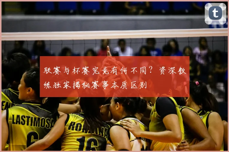 联赛与杯赛究竟有何不同？资深教练独家揭秘赛事本质区别