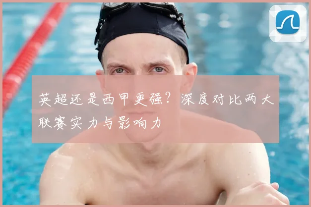英超还是西甲更强？深度对比两大联赛实力与影响力