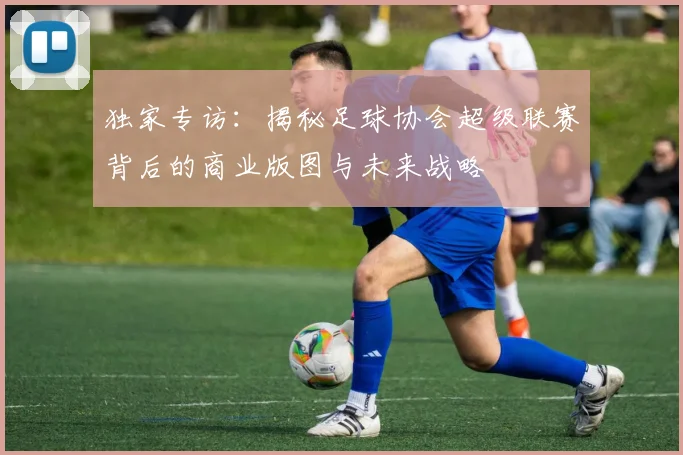 独家专访：揭秘足球协会超级联赛背后的商业版图与未来战略