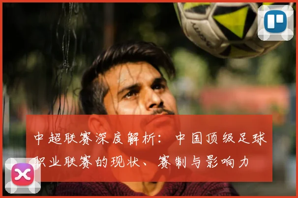 中超联赛深度解析：中国顶级足球职业联赛的现状、赛制与影响力