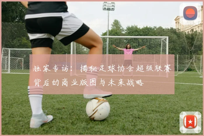 独家专访：揭秘足球协会超级联赛背后的商业版图与未来战略